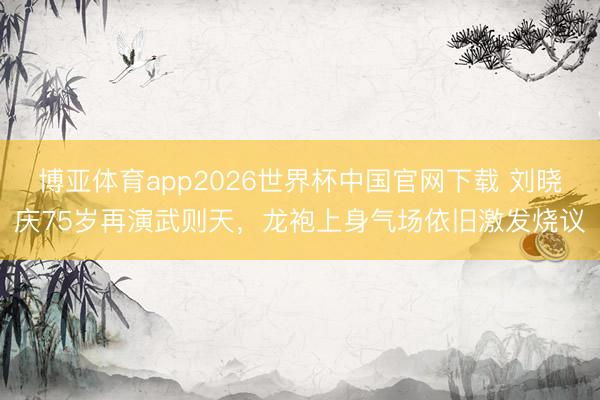 博亚体育app2026世界杯中国官网下载 刘晓庆75岁再演武则天，龙袍上身气场依旧激发烧议