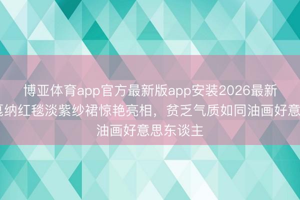 博亚体育app官方最新版app安装2026最新版 周也戛纳红毯淡紫纱裙惊艳亮相，贫乏气质如同油画好意思东谈主