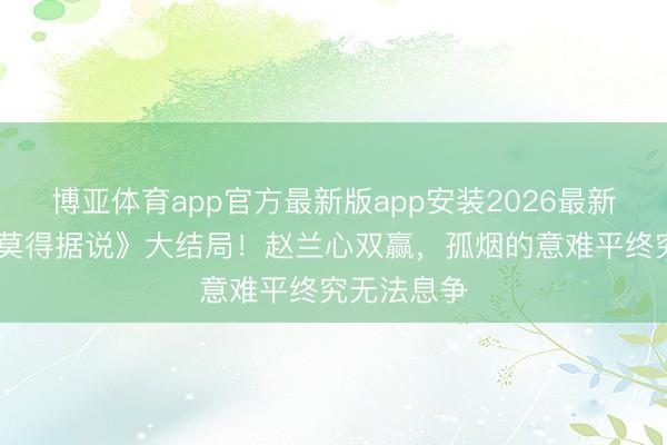 博亚体育app官方最新版app安装2026最新版 《爱情莫得据说》大结局!赵兰心双赢,孤烟的意难平终究无法息争