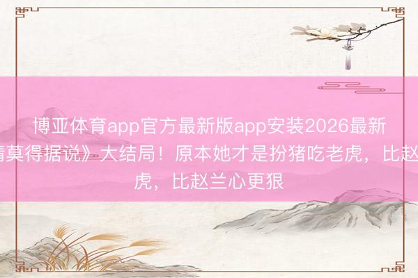 博亚体育app官方最新版app安装2026最新版 《爱情莫得据说》大结局！原本她才是扮猪吃老虎，比赵兰心更狠