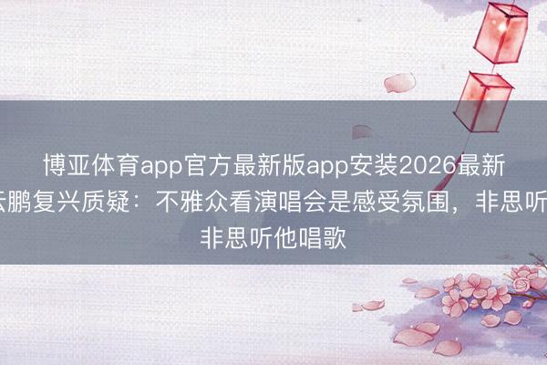 博亚体育app官方最新版app安装2026最新版 岳云鹏复兴质疑：不雅众看演唱会是感受氛围，非思听他唱歌