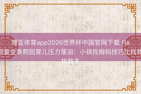 博亚体育app2026世界杯中国官网下载 Rain回复金泰熙因育儿压力落泪：小孩找姆妈技巧比找我多