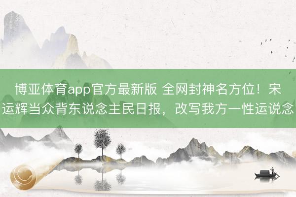 博亚体育app官方最新版 全网封神名方位!宋运辉当众背东说念主民日报,改写我方一性运说念
