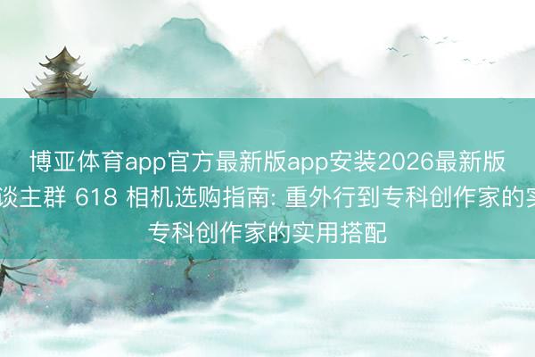 博亚体育app官方最新版app安装2026最新版 不同东谈主群 618 相机选购指南: 重外行到专科创作家的实用搭配