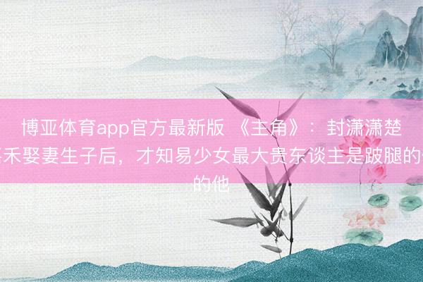 博亚体育app官方最新版 《主角》:封潇潇楚嘉禾娶妻生子后,才知易少女最大贵东谈主是跛腿的他