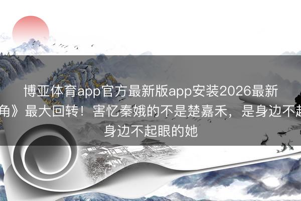 博亚体育app官方最新版app安装2026最新版 《主角》最大回转！害忆秦娥的不是楚嘉禾，是身边不起眼的她