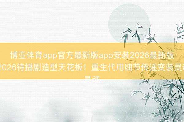 博亚体育app官方最新版app安装2026最新版 2026待播剧造型天花板！重生代用细节传递变装灵魂