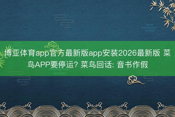 博亚体育app官方最新版app安装2026最新版 菜鸟APP要停运? 菜鸟回话: 音书作假