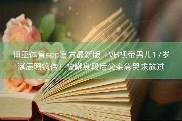 博亚体育app官方最新版 TVB视帝男儿17岁诞辰照疯传！被嘲身段后父亲急哭求放过