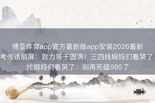 博亚体育app官方最新版app安装2026最新版 赵雅芝手写高考传话刷屏:致力等于圆满!三四线姆妈们看哭了:别再死磕985了