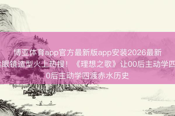 博亚体育app官方最新版app安装2026最新版 于适银丝眼镜造型火上热搜！《理想之歌》让00后主动学四渡赤水历史