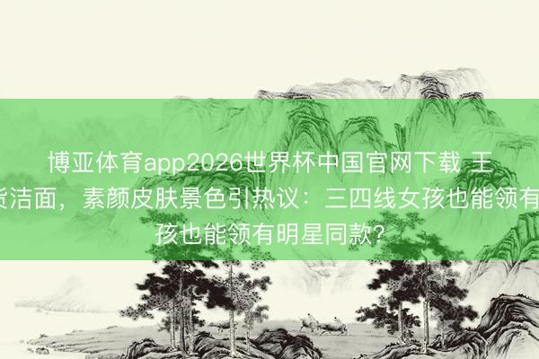 博亚体育app2026世界杯中国官网下载 王源代言国货洁面，素颜皮肤景色引热议：三四线女孩也能领有明星同款？