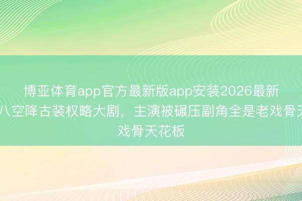 博亚体育app官方最新版app安装2026最新版 央八空降古装权略大剧，主演被碾压副角全是老戏骨天花板