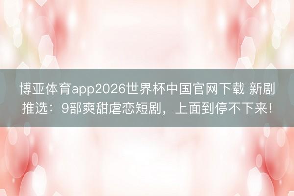 博亚体育app2026世界杯中国官网下载 新剧推选：9部爽甜虐恋短剧，上面到停不下来！