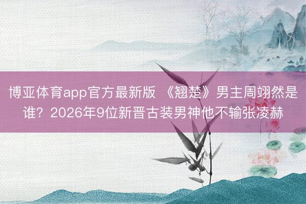 博亚体育app官方最新版 《翘楚》男主周翊然是谁？2026年9位新晋古装男神他不输张凌赫