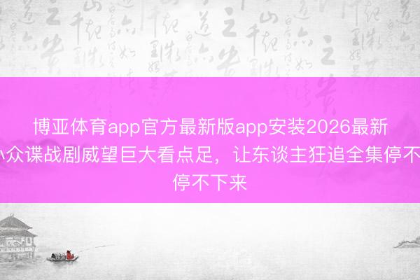 博亚体育app官方最新版app安装2026最新版 小众谍战剧威望巨大看点足，让东谈主狂追全集停不下来