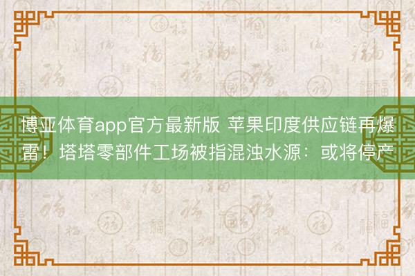 博亚体育app官方最新版 苹果印度供应链再爆雷！塔塔零部件工场被指混浊水源：或将停产