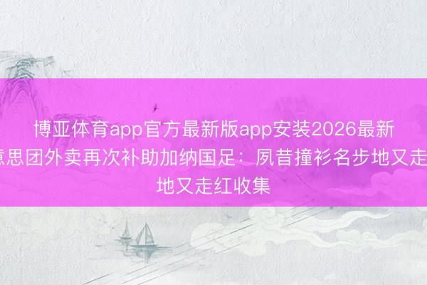 博亚体育app官方最新版app安装2026最新版 好意思团外卖再次补助加纳国足：夙昔撞衫名步地又走红收集