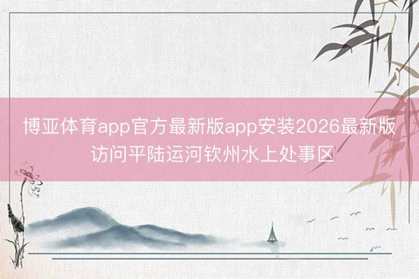 博亚体育app官方最新版app安装2026最新版 访问平陆运河钦州水上处事区