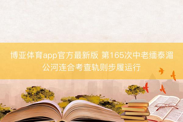 博亚体育app官方最新版 第165次中老缅泰湄公河连合考查轨则步履运行