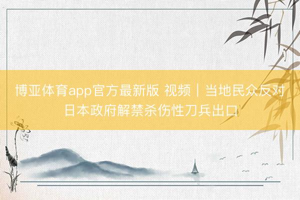 博亚体育app官方最新版 视频｜当地民众反对日本政府解禁杀伤性刀兵出口