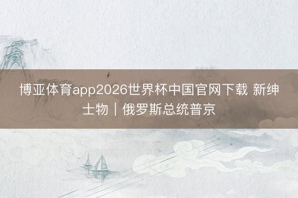 博亚体育app2026世界杯中国官网下载 新绅士物｜俄罗斯总统普京