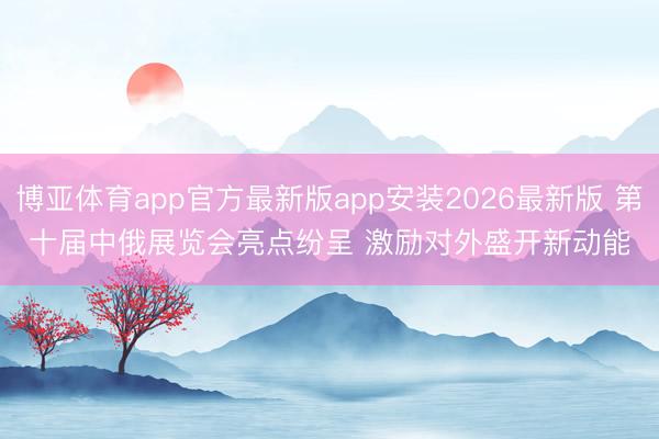 博亚体育app官方最新版app安装2026最新版 第十届中俄展览会亮点纷呈 激励对外盛开新动能