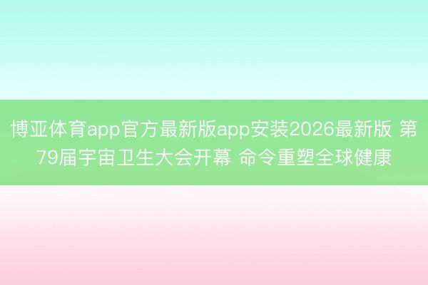 博亚体育app官方最新版app安装2026最新版 第79届宇宙卫生大会开幕 命令重塑全球健康