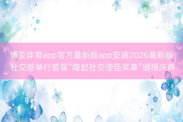 博亚体育app官方最新版app安装2026最新版 社交部举行首届“隆起社交使臣奖章”颁授庆典