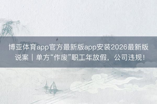 博亚体育app官方最新版app安装2026最新版 说案｜单方“作废”职工年放假，公司违规！