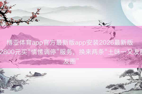 博亚体育app官方最新版app安装2026最新版 花2800元买“情愫调停”服务，换来两条“土味一又友圈”