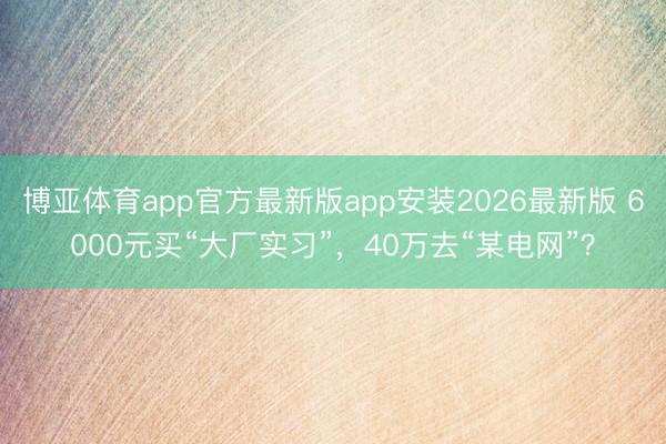 博亚体育app官方最新版app安装2026最新版 6000元买“大厂实习”，40万去“某电网”？