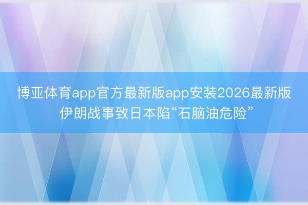 博亚体育app官方最新版app安装2026最新版 伊朗战事致日本陷“石脑油危险”