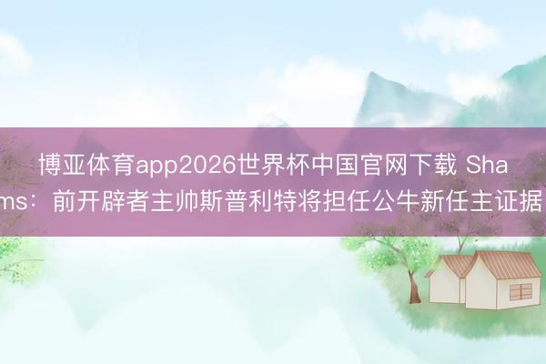 博亚体育app2026世界杯中国官网下载 Shams：前开辟者主帅斯普利特将担任公牛新任主证据！