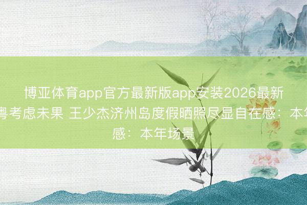 博亚体育app官方最新版app安装2026最新版 留粤考虑未果 王少杰济州岛度假晒照尽显自在感：本年场景