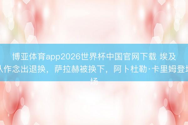 博亚体育app2026世界杯中国官网下载 埃及队作念出退换，萨拉赫被换下，阿卜杜勒·卡里姆登场