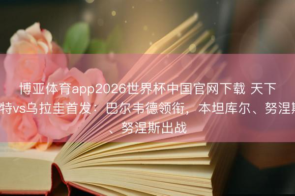 博亚体育app2026世界杯中国官网下载 天下杯-沙特vs乌拉圭首发：巴尔韦德领衔，本坦库尔、努涅斯出战