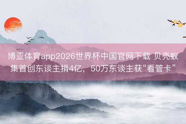 博亚体育app2026世界杯中国官网下载 贝壳蚁集首创东谈主捐4亿，50万东谈主获“看管卡”
