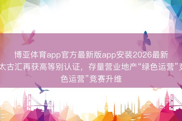 博亚体育app官方最新版app安装2026最新版 广州太古汇再获高等别认证，存量营业地产“绿色运营”竞赛升维