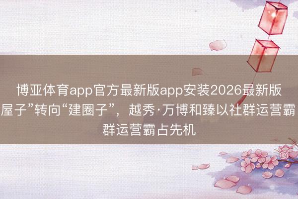 博亚体育app官方最新版app安装2026最新版 从“卖屋子”转向“建圈子”，越秀·万博和臻以社群运营霸占先机