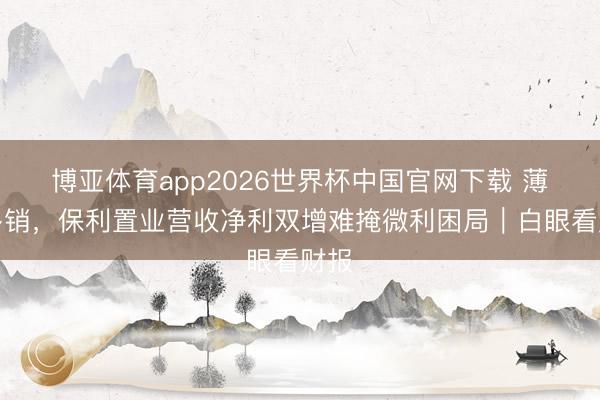 博亚体育app2026世界杯中国官网下载 薄利多销，保利置业营收净利双增难掩微利困局｜白眼看财报