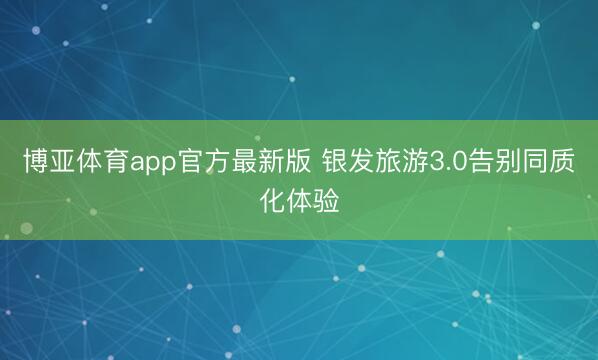 博亚体育app官方最新版 银发旅游3.0告别同质化体验