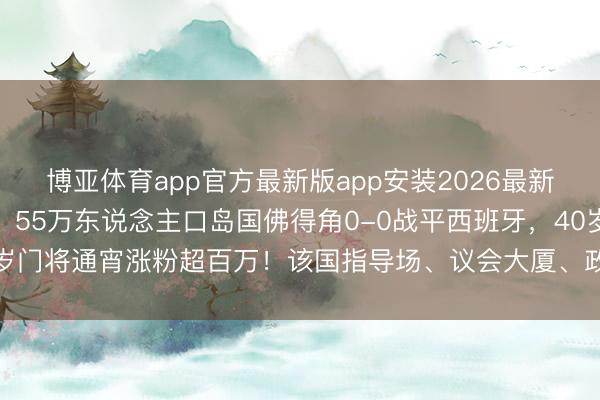 博亚体育app官方最新版app安装2026最新版 宇宙杯爆出大冷门！55万东说念主口岛国佛得角0-0战平西班牙，40岁门将通宵涨粉超百万！该国指导场、议会大厦、政府大楼等都是中国援建