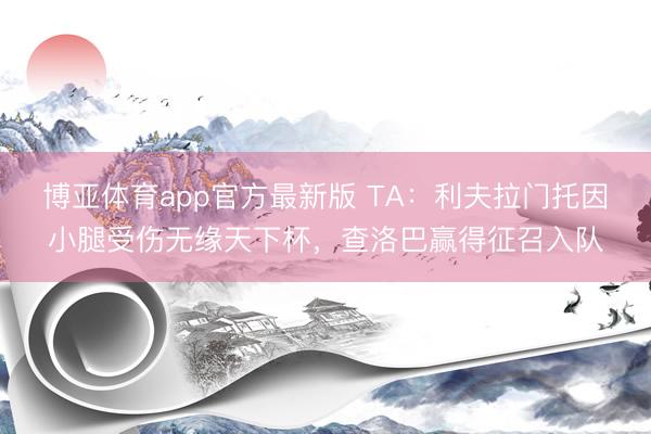 博亚体育app官方最新版 TA:利夫拉门托因小腿受伤无缘天下杯,查洛巴赢得征召入队