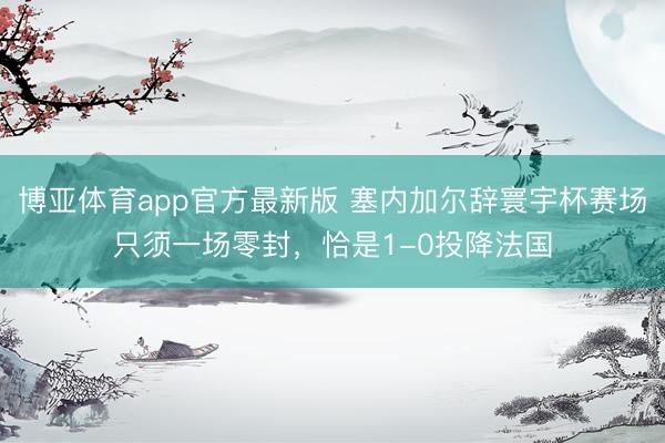 博亚体育app官方最新版 塞内加尔辞寰宇杯赛场只须一场零封，恰是1-0投降法国