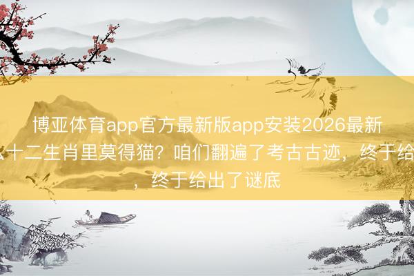 博亚体育app官方最新版app安装2026最新版 为什么十二生肖里莫得猫?咱们翻遍了考古古迹,终于给出了谜底