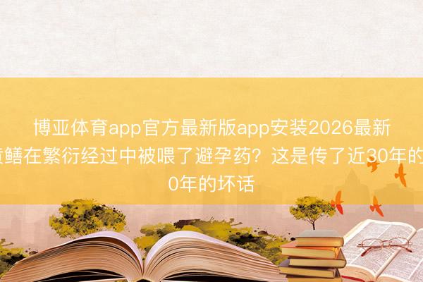 博亚体育app官方最新版app安装2026最新版 黄鳝在繁衍经过中被喂了避孕药？这是传了近30年的坏话