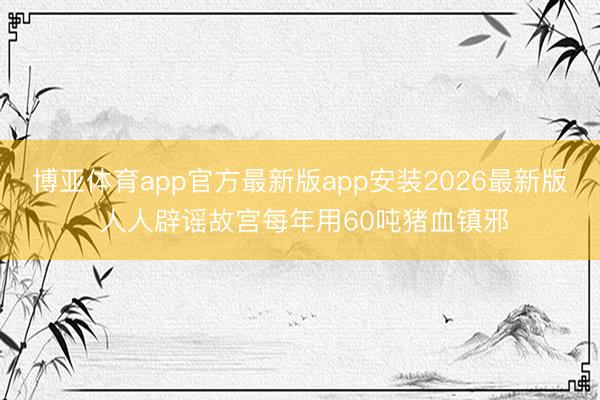 博亚体育app官方最新版app安装2026最新版 人人辟谣故宫每年用60吨猪血镇邪