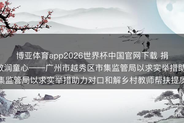 博亚体育app2026世界杯中国官网下载 捐资援建焕新貌  爱心助教润童心——广州市越秀区市集监管局以求实举措助力对口和解乡村教师帮扶提质增效