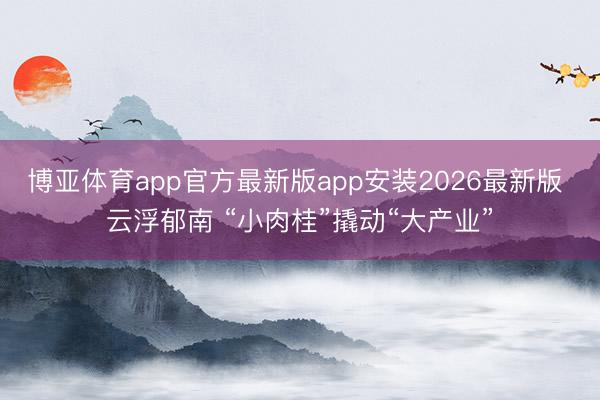 博亚体育app官方最新版app安装2026最新版 云浮郁南 “小肉桂”撬动“大产业”